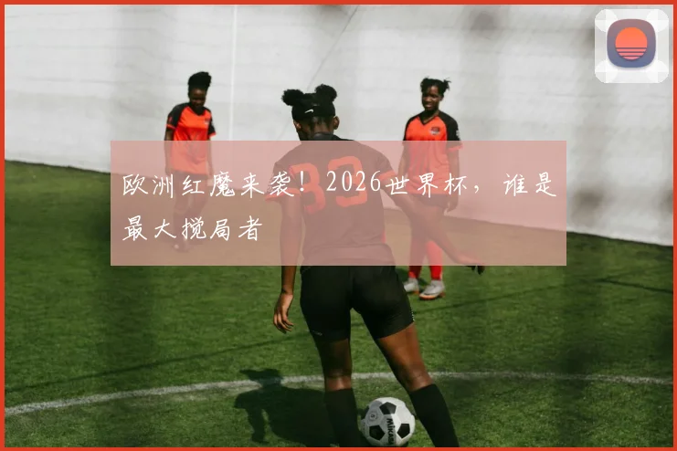 欧洲红魔来袭！2026世界杯，谁是最大搅局者