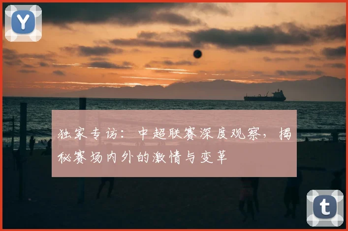 独家专访：中超联赛深度观察，揭秘赛场内外的激情与变革