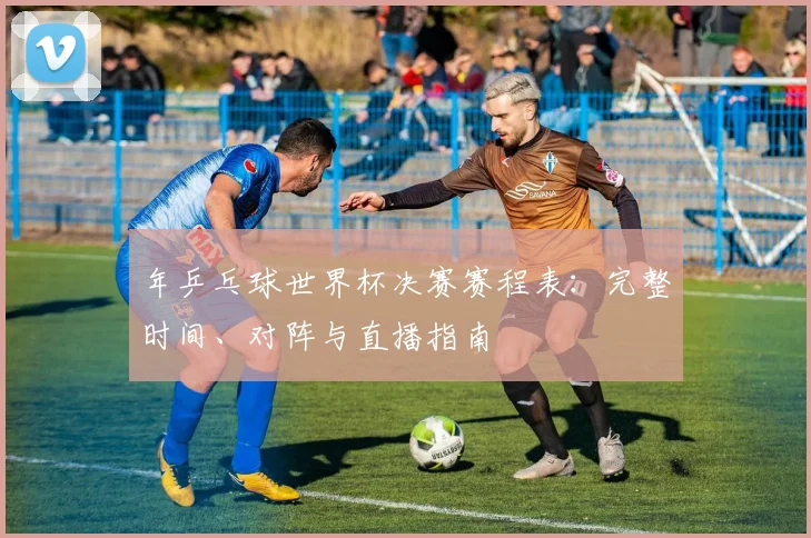 年乒乓球世界杯决赛赛程表：完整时间、对阵与直播指南