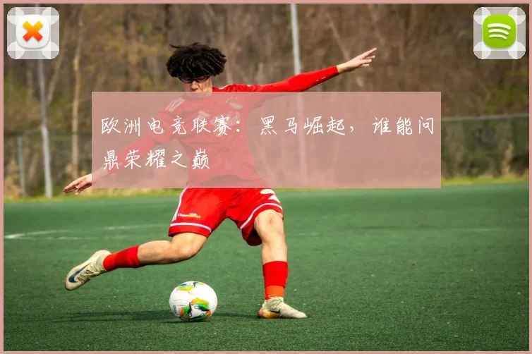 欧洲电竞联赛：黑马崛起，谁能问鼎荣耀之巅
