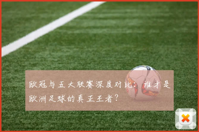 欧冠与五大联赛深度对比：谁才是欧洲足球的真正王者？