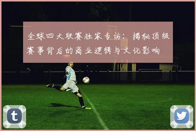 全球四大联赛独家专访：揭秘顶级赛事背后的商业逻辑与文化影响