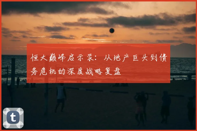 恒大巅峰启示录：从地产巨头到债务危机的深度战略复盘